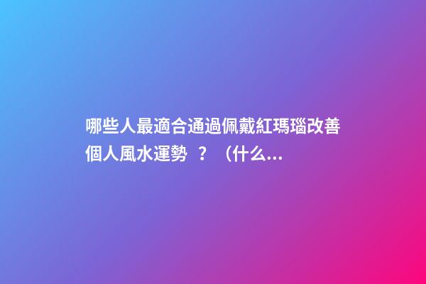 哪些人最適合通過佩戴紅瑪瑙改善個人風水運勢？（什么人適合佩戴紅瑪瑙）